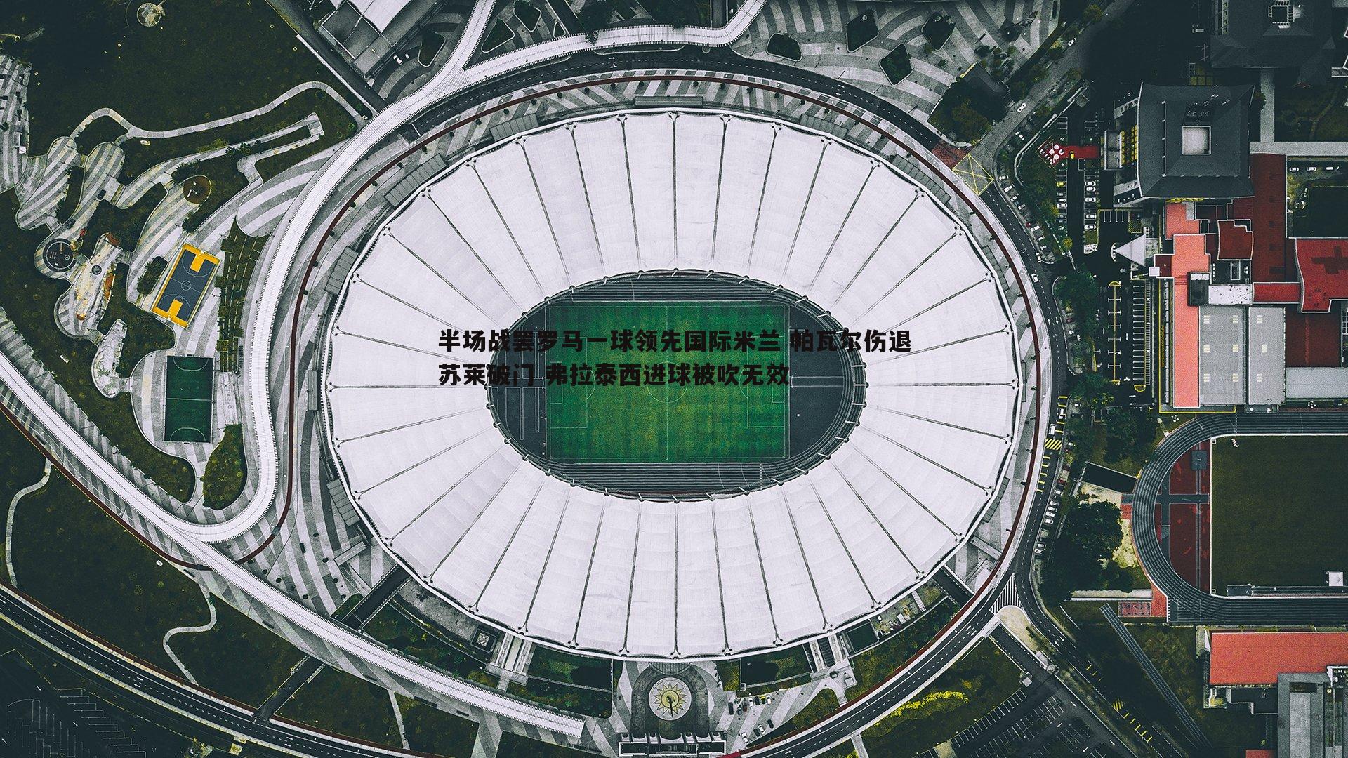 球友直播官网-半场战罢罗马一球领先国际米兰 帕瓦尔伤退苏莱破门 弗拉泰西进球被吹无效