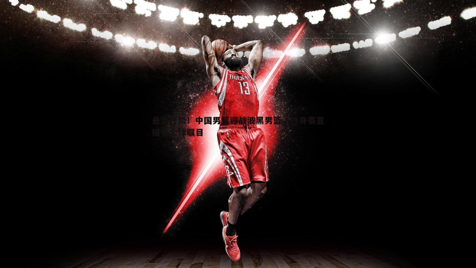 球友直播官网-悬念升级！中国男篮迎战波黑男篮，热身赛直播引全球瞩目